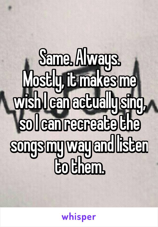 Same. Always.
Mostly, it makes me wish I can actually sing, so I can recreate the songs my way and listen to them.