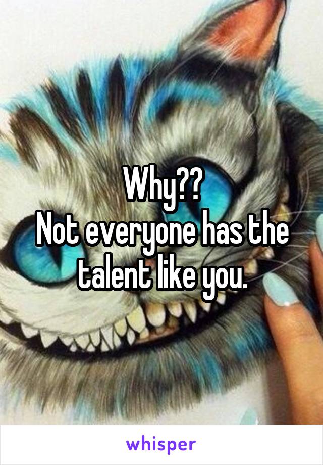 Why??
Not everyone has the talent like you.
