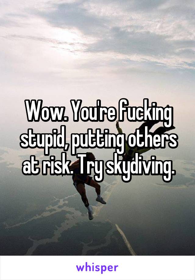 Wow. You're fucking stupid, putting others at risk. Try skydiving.