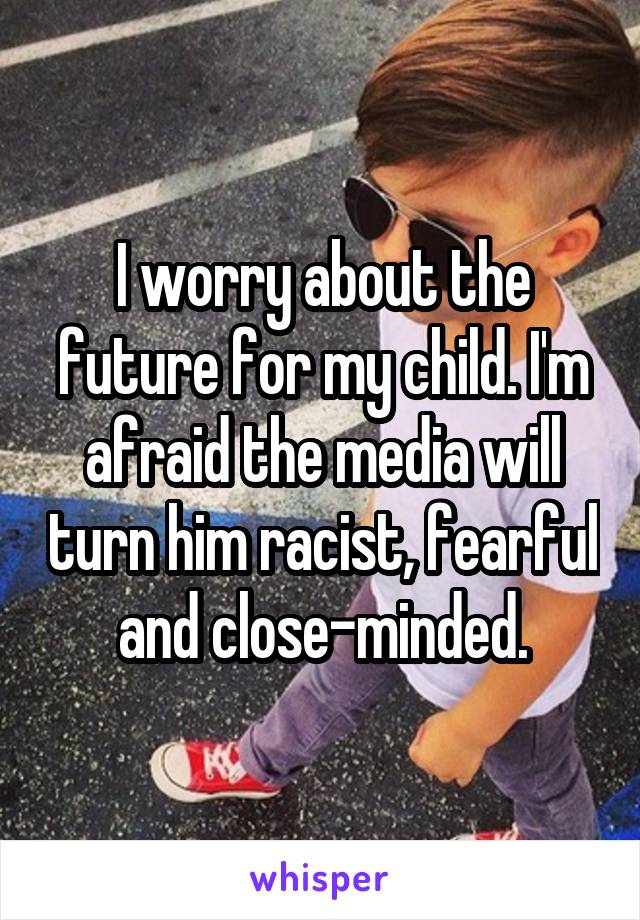 I worry about the future for my child. I'm afraid the media will turn him racist, fearful and close-minded.