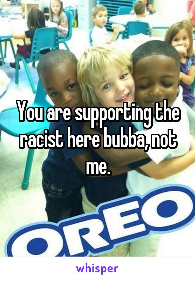 You are supporting the racist here bubba, not me.