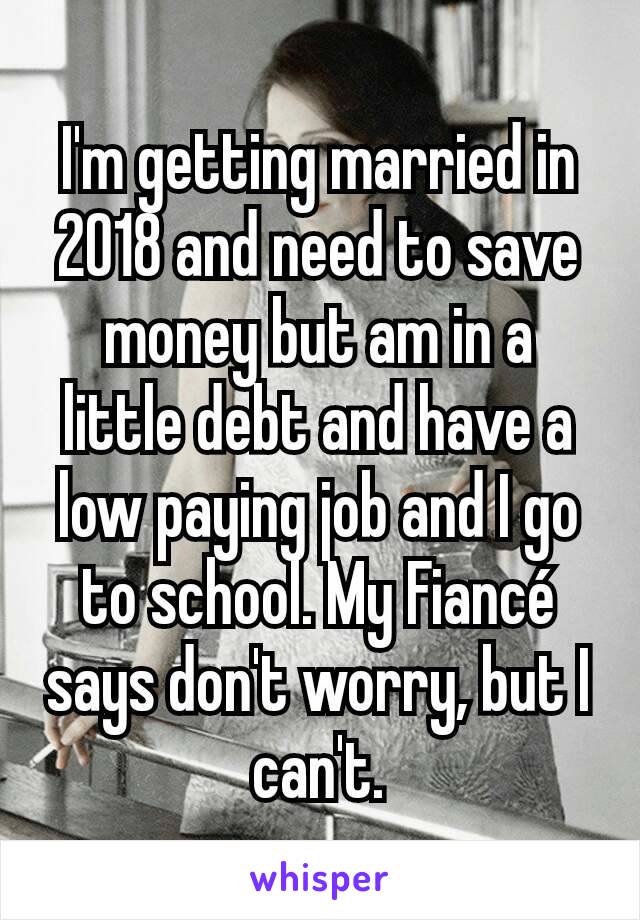 I'm getting married in 2018 and need to save money but am in a little debt and have a low paying job and I go to school. My Fiancé says don't worry, but I can't.