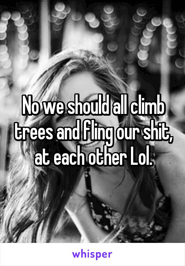 No we should all climb trees and fling our shit, at each other Lol.
