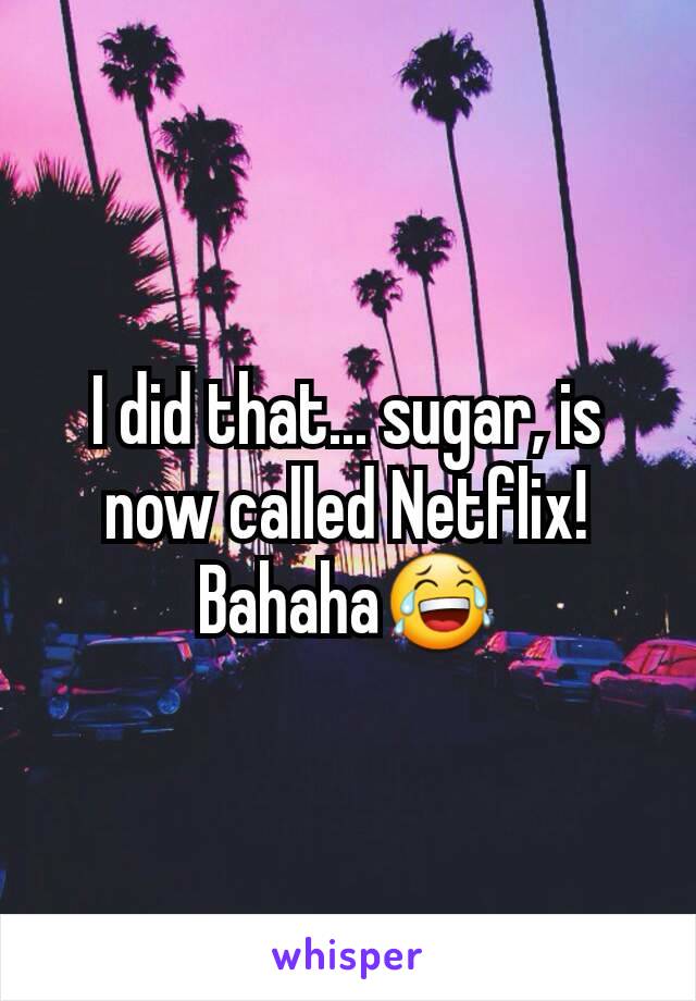 I did that... sugar, is now called Netflix! Bahaha😂