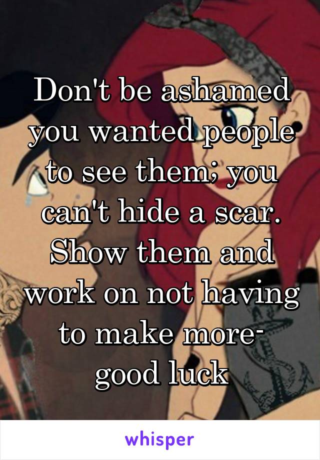 Don't be ashamed you wanted people to see them; you can't hide a scar. Show them and work on not having to make more- good luck