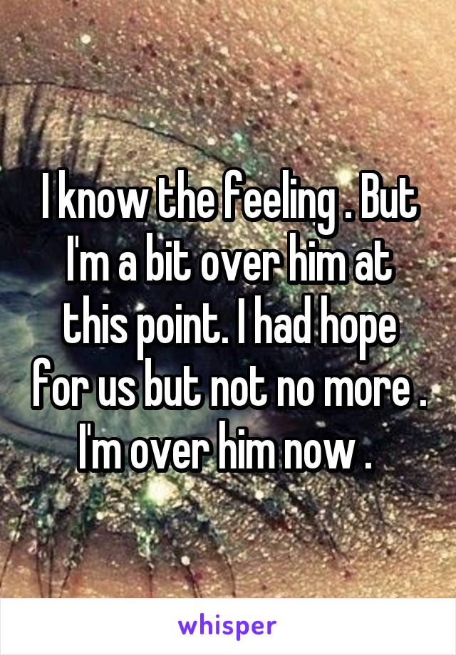 I know the feeling . But I'm a bit over him at this point. I had hope for us but not no more . I'm over him now . 
