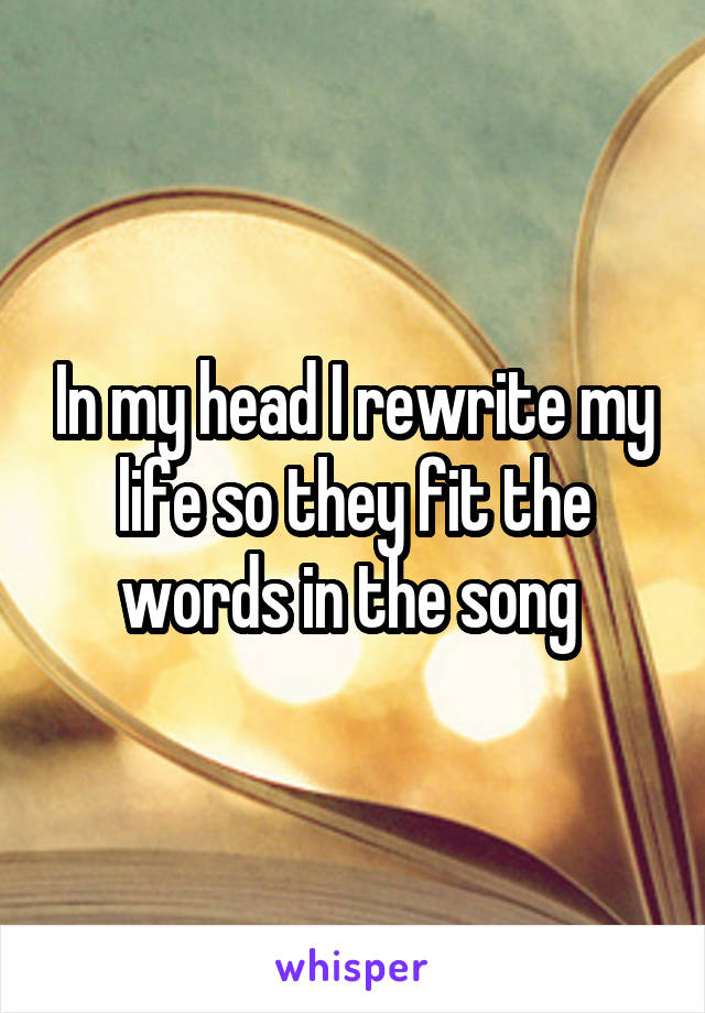 In my head I rewrite my life so they fit the words in the song 