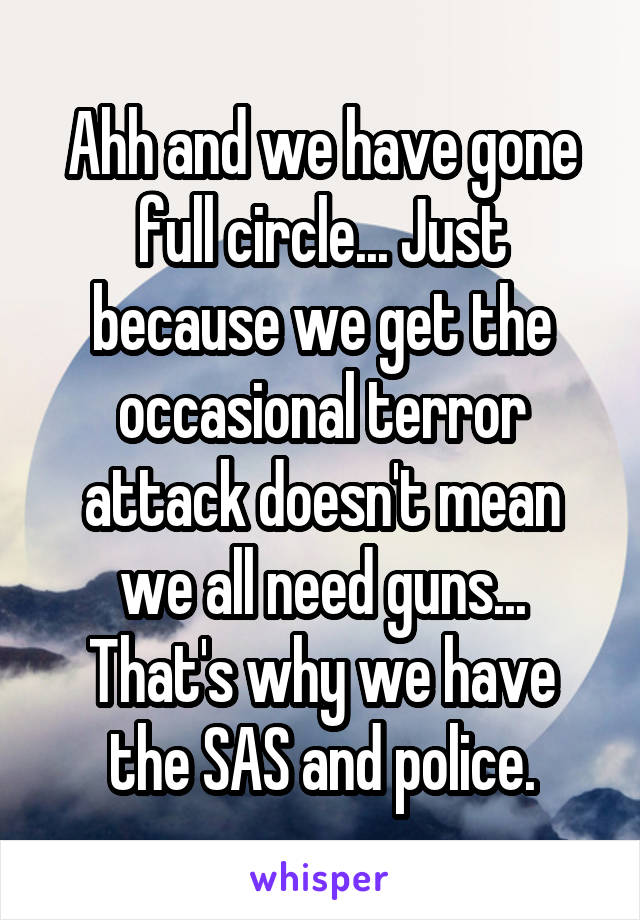 Ahh and we have gone full circle... Just because we get the occasional terror attack doesn't mean we all need guns... That's why we have the SAS and police.