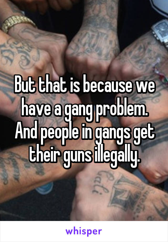 But that is because we have a gang problem. And people in gangs get their guns illegally.