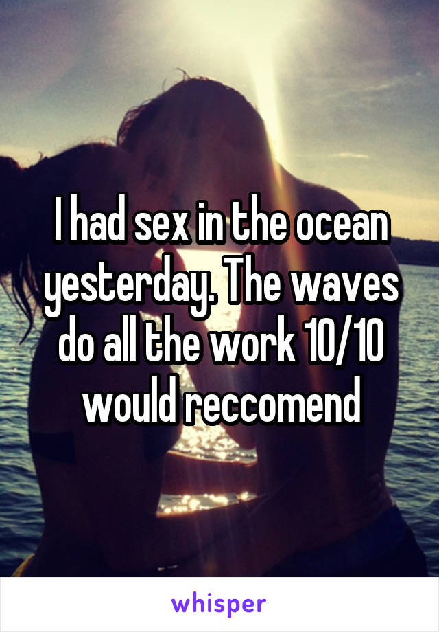 I had sex in the ocean yesterday. The waves do all the work 10/10 would reccomend