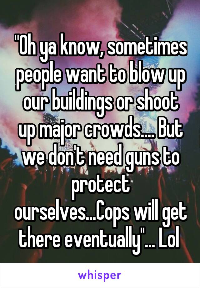 "Oh ya know, sometimes people want to blow up our buildings or shoot up major crowds.... But we don't need guns to protect ourselves...Cops will get there eventually"... Lol 