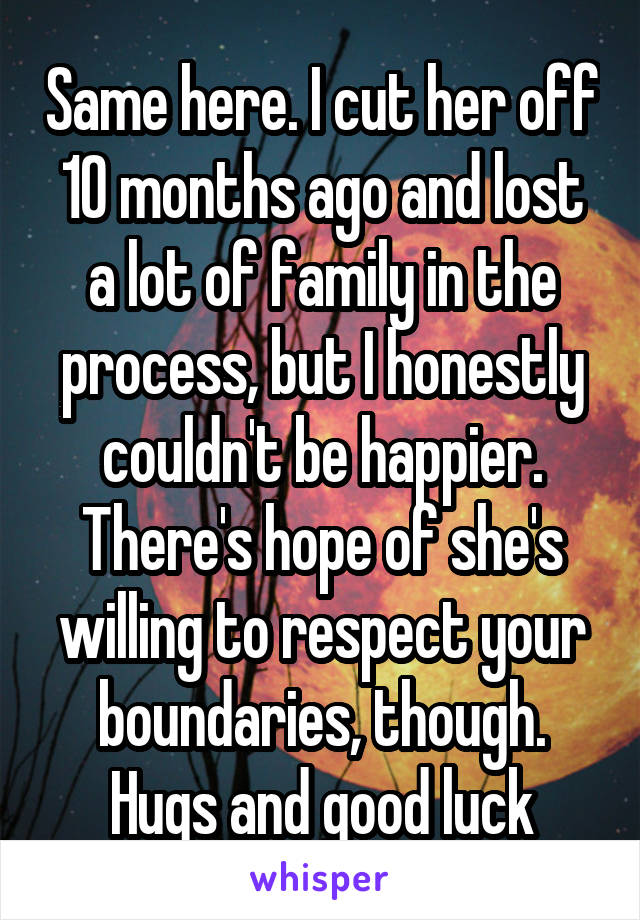 Same here. I cut her off 10 months ago and lost a lot of family in the process, but I honestly couldn't be happier. There's hope of she's willing to respect your boundaries, though. Hugs and good luck