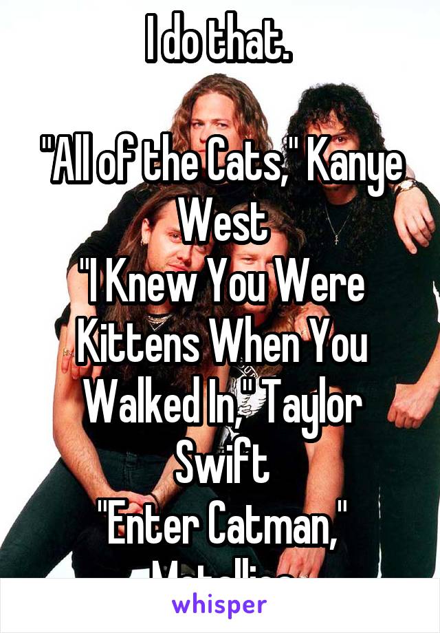 I do that. 

"All of the Cats," Kanye West
"I Knew You Were Kittens When You Walked In," Taylor Swift
"Enter Catman," Metallica