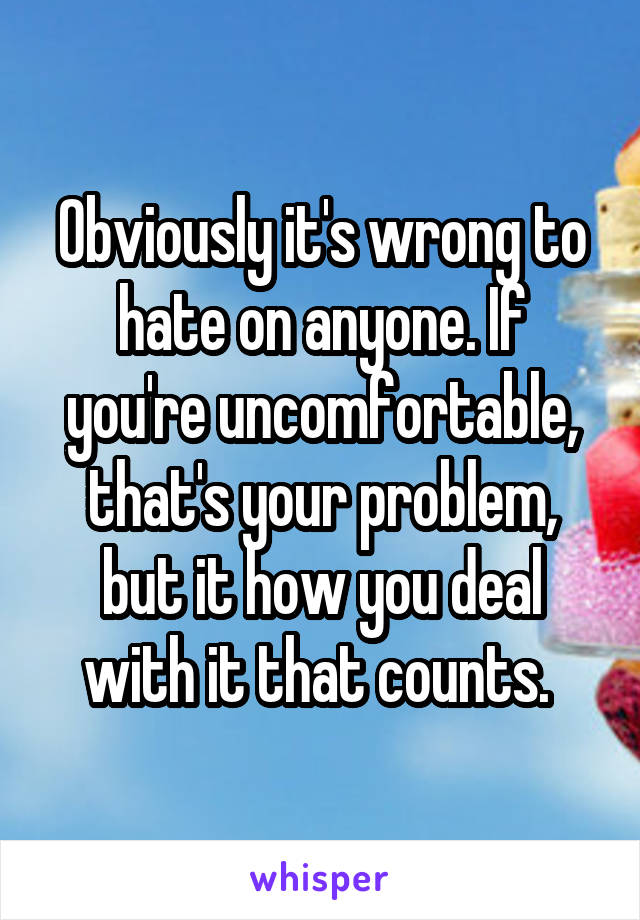 Obviously it's wrong to hate on anyone. If you're uncomfortable, that's your problem, but it how you deal with it that counts. 