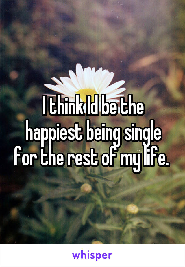 I think Id be the happiest being single for the rest of my life. 