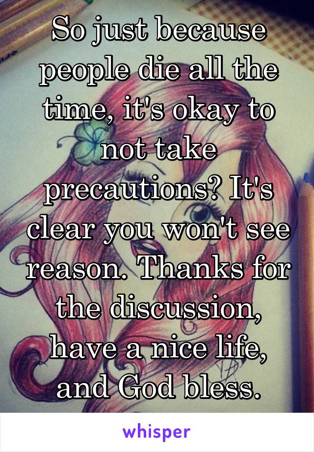 So just because people die all the time, it's okay to not take precautions? It's clear you won't see reason. Thanks for the discussion, have a nice life, and God bless. Bye.  