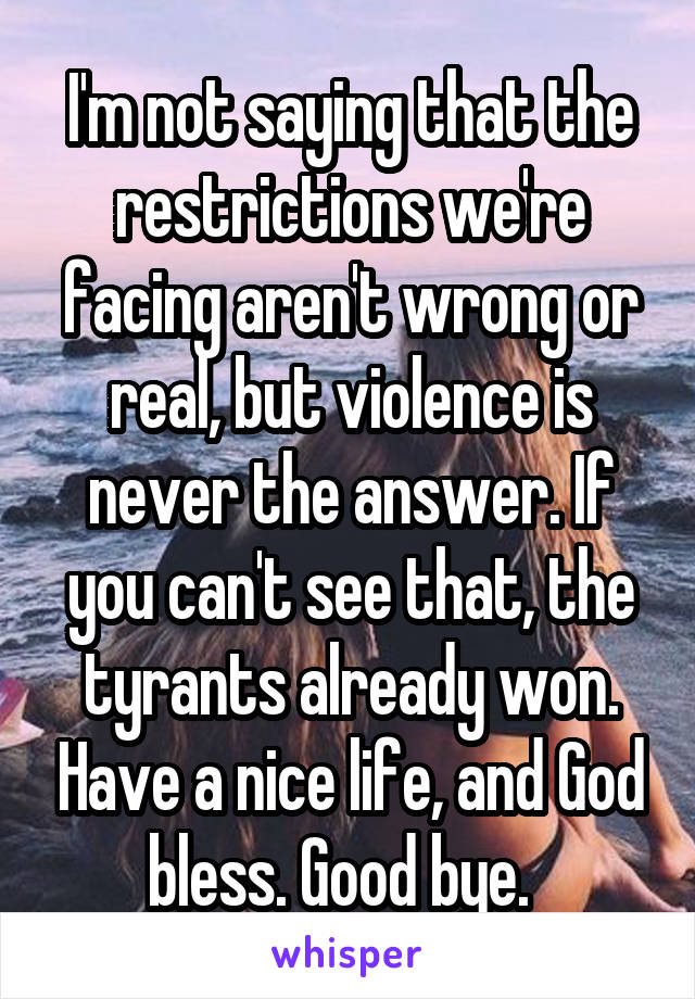 I'm not saying that the restrictions we're facing aren't wrong or real, but violence is never the answer. If you can't see that, the tyrants already won. Have a nice life, and God bless. Good bye.  