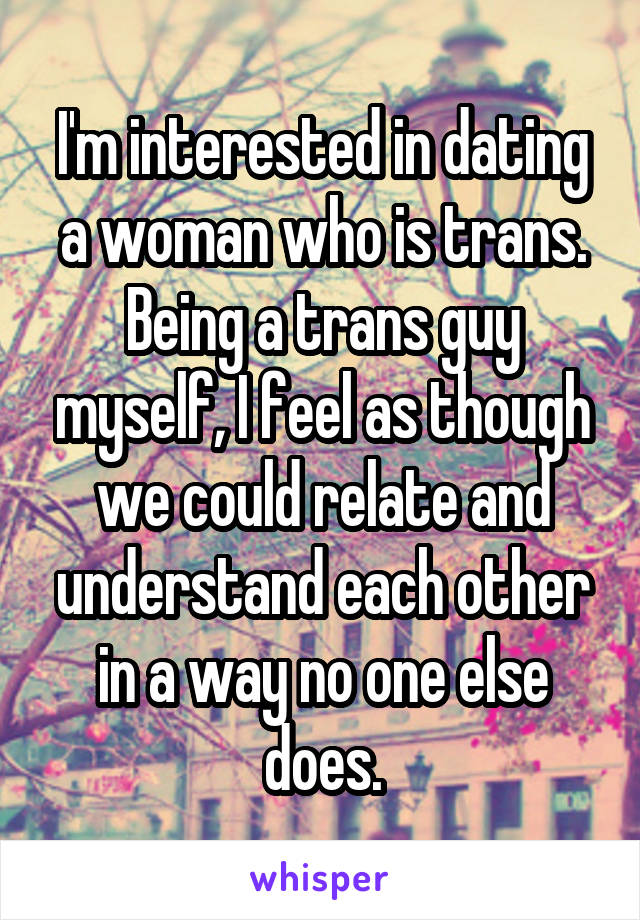 I'm interested in dating a woman who is trans.
Being a trans guy myself, I feel as though we could relate and understand each other in a way no one else does.