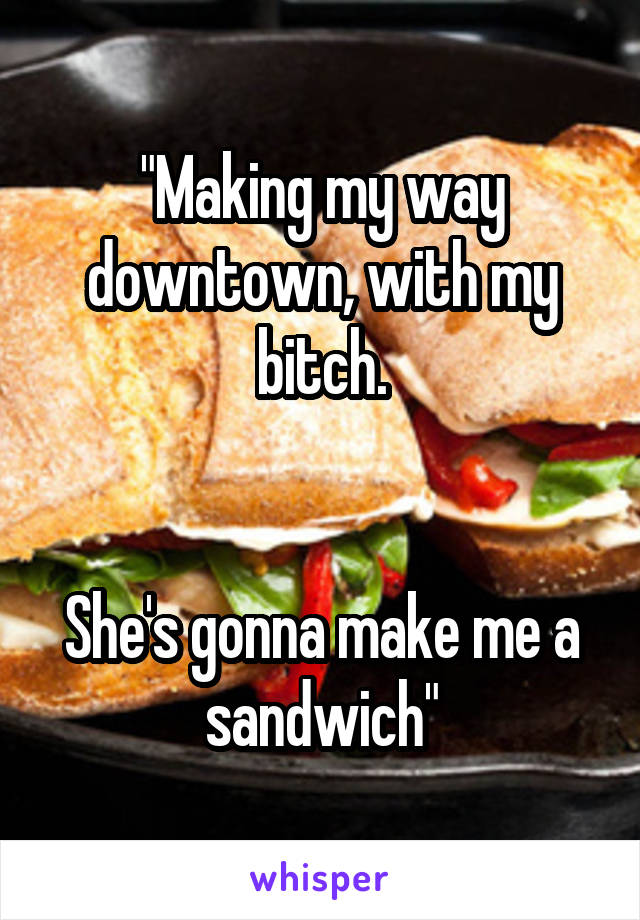 "Making my way downtown, with my bitch.


She's gonna make me a sandwich"