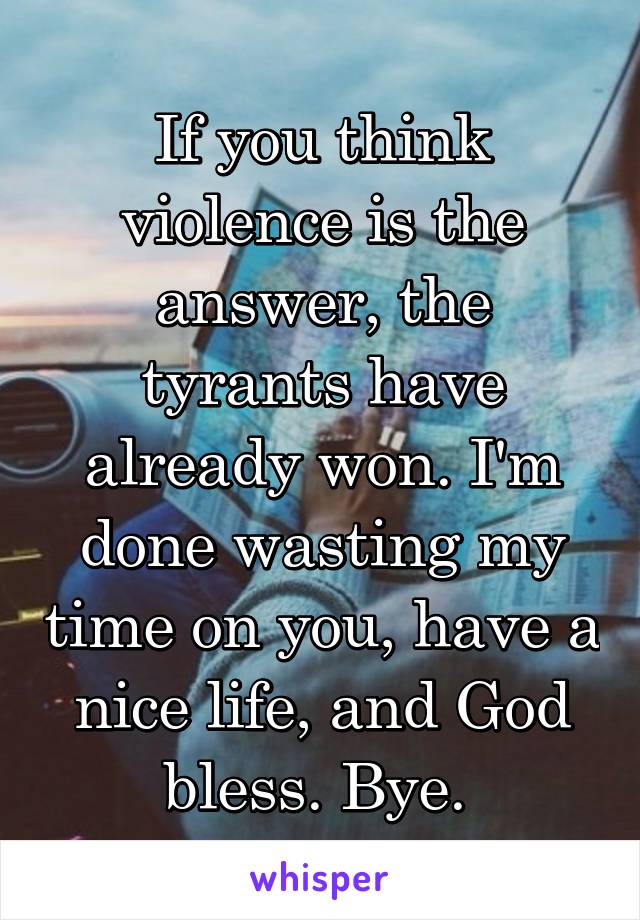 If you think violence is the answer, the tyrants have already won. I'm done wasting my time on you, have a nice life, and God bless. Bye. 