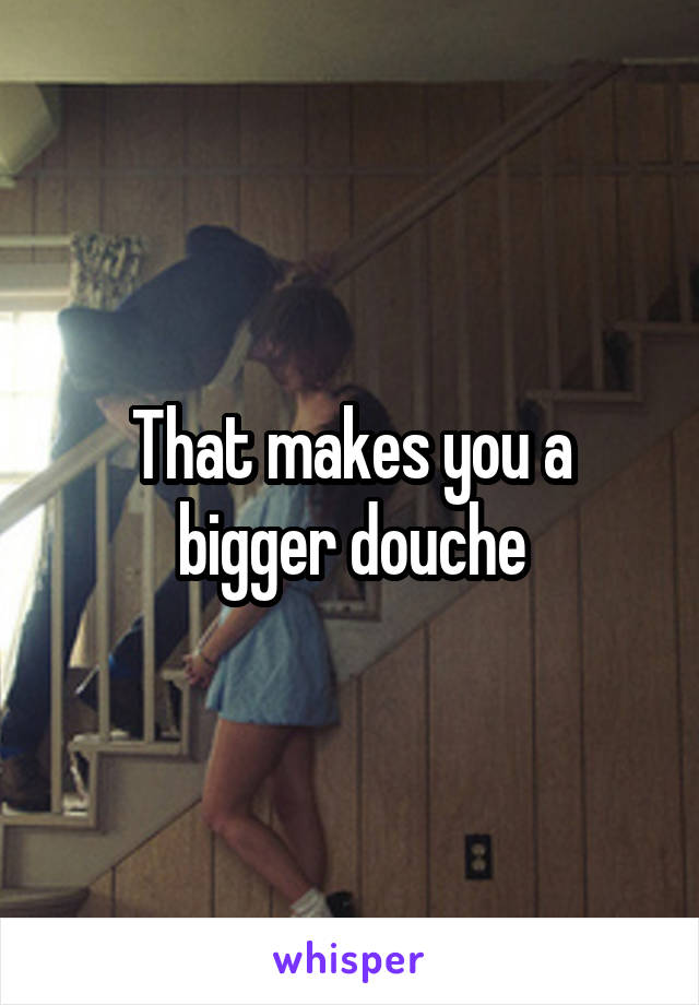 That makes you a bigger douche