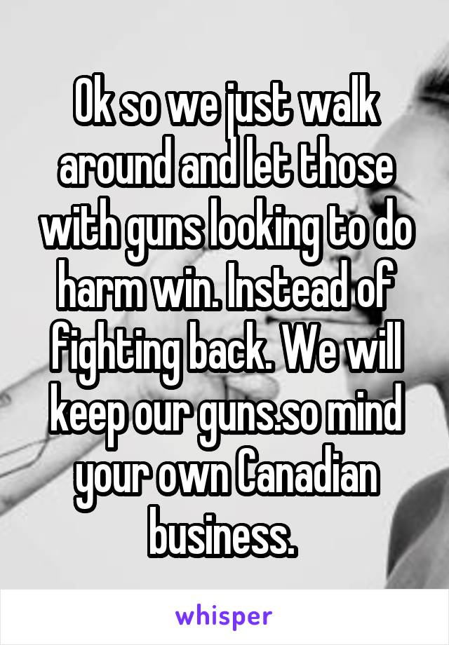 Ok so we just walk around and let those with guns looking to do harm win. Instead of fighting back. We will keep our guns.so mind your own Canadian business. 