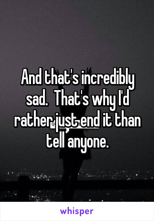 And that's incredibly sad.  That's why I'd rather just end it than tell anyone.