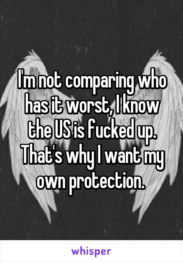 I'm not comparing who has it worst, I know the US is fucked up. That's why I want my own protection. 