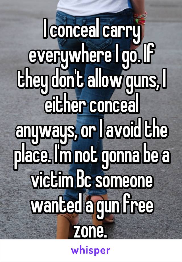 I conceal carry everywhere I go. If they don't allow guns, I either conceal anyways, or I avoid the place. I'm not gonna be a victim Bc someone wanted a gun free zone. 