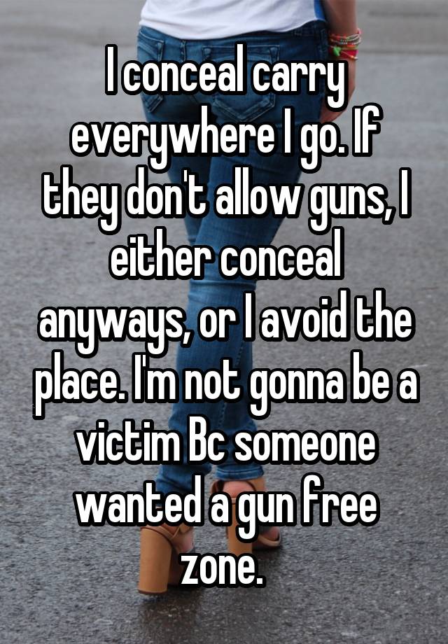 I conceal carry everywhere I go. If they don't allow guns, I either conceal anyways, or I avoid the place. I'm not gonna be a victim Bc someone wanted a gun free zone. 