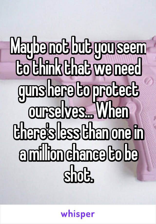 Maybe not but you seem to think that we need guns here to protect ourselves... When there's less than one in a million chance to be shot.