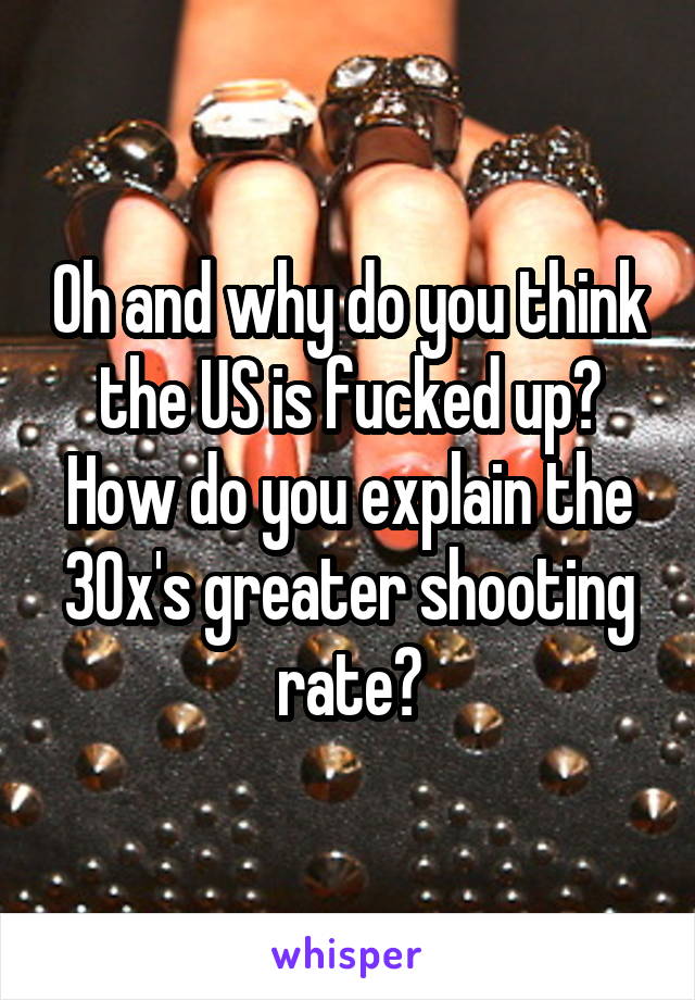 Oh and why do you think the US is fucked up? How do you explain the 30x's greater shooting rate?