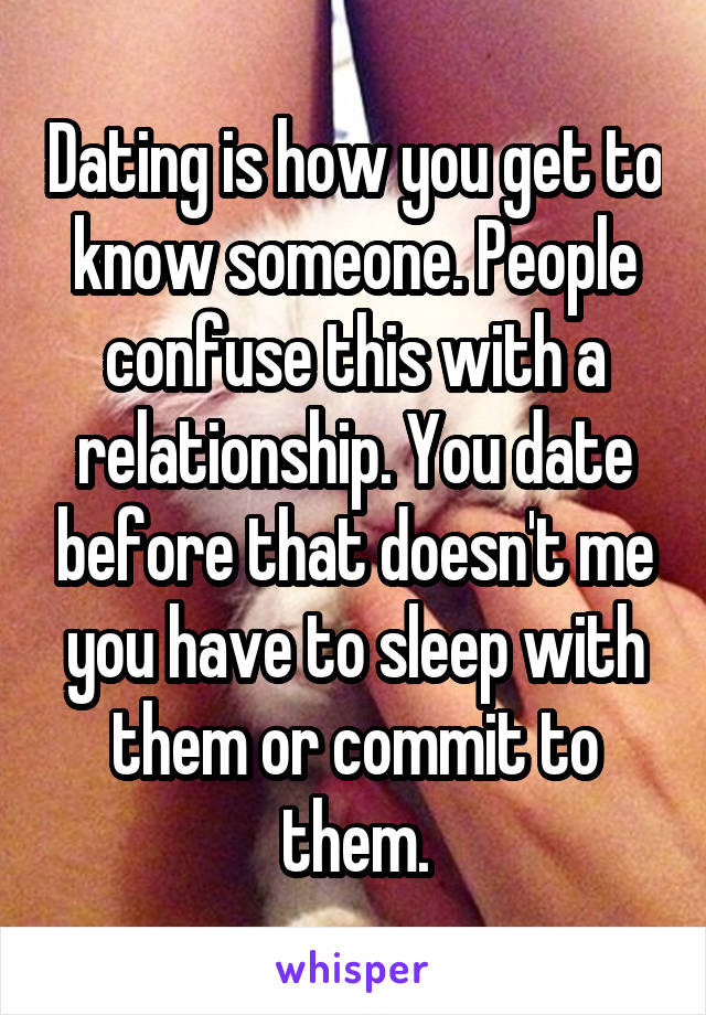 Dating is how you get to know someone. People confuse this with a relationship. You date before that doesn't me you have to sleep with them or commit to them.