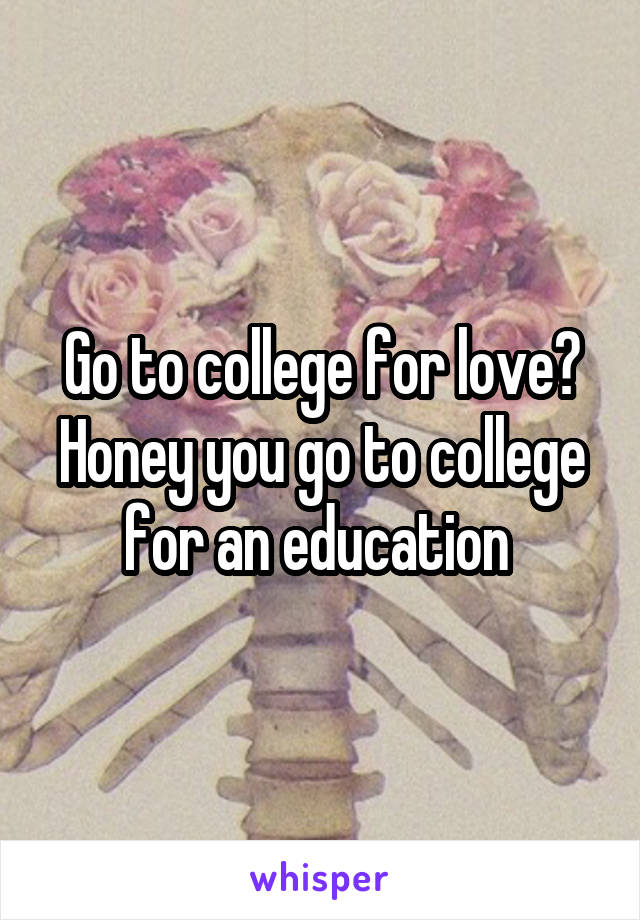 Go to college for love? Honey you go to college for an education 