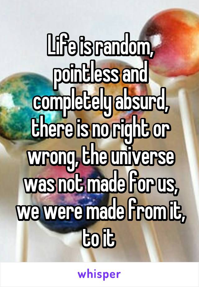 Life is random, pointless and completely absurd, there is no right or wrong, the universe was not made for us, we were made from it, to it 