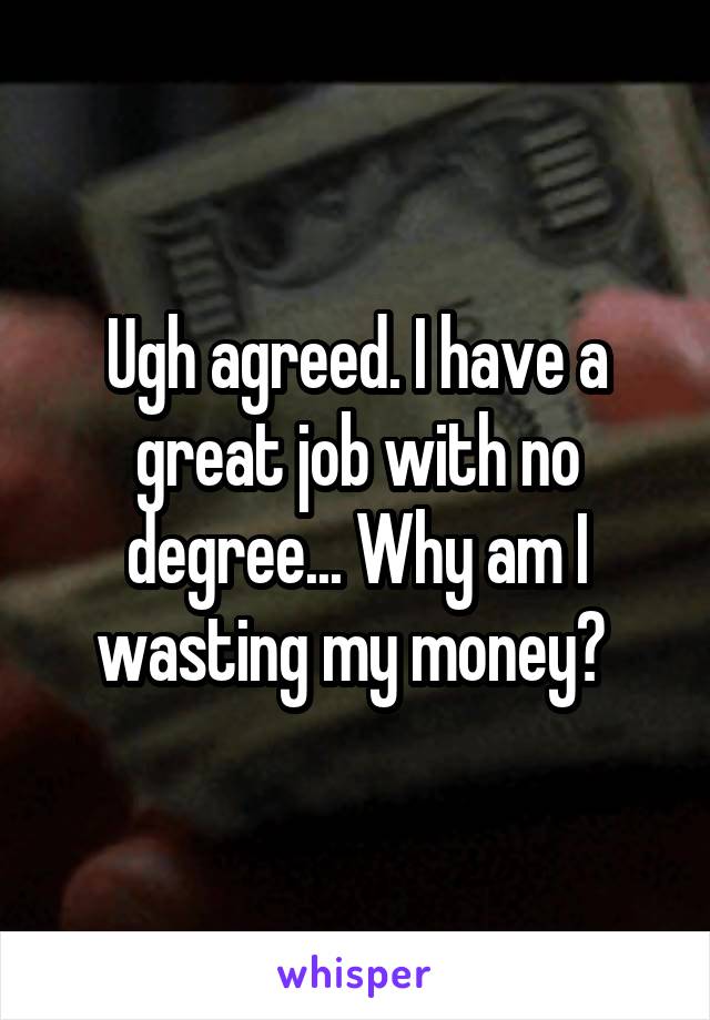 Ugh agreed. I have a great job with no degree... Why am I wasting my money? 