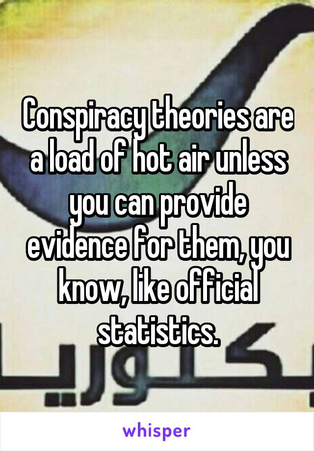 Conspiracy theories are a load of hot air unless you can provide evidence for them, you know, like official statistics.