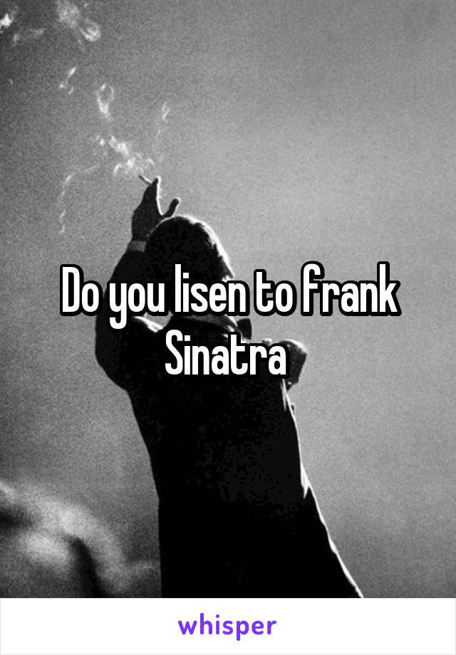 Do you lisen to frank Sinatra 