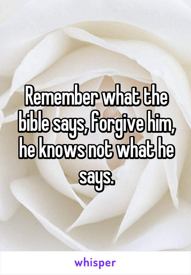 Remember what the bible says, forgive him, he knows not what he says.