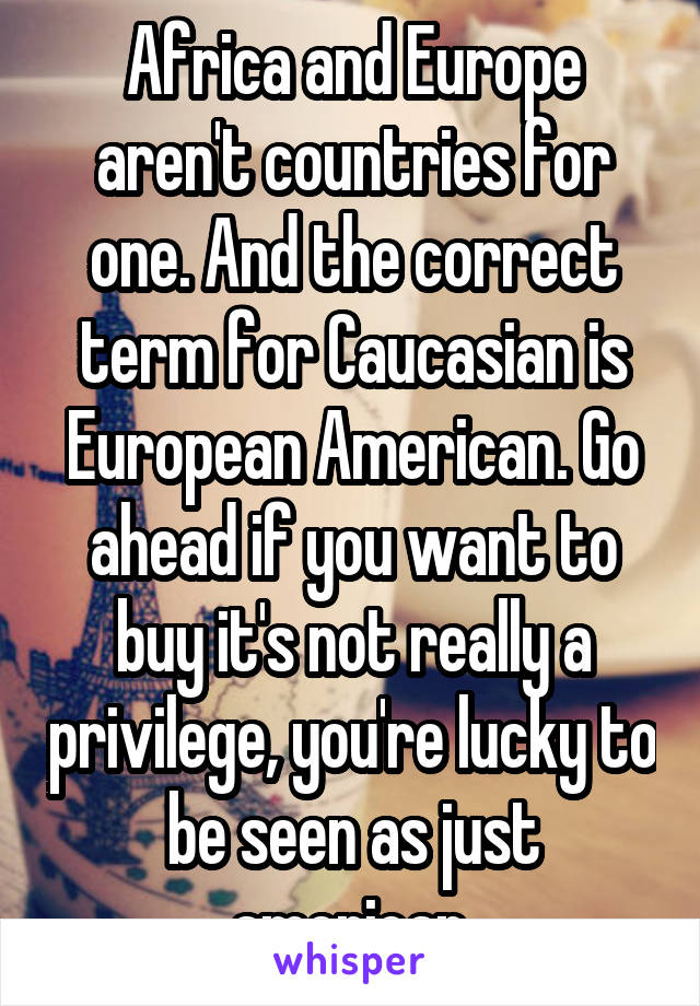 Africa and Europe aren't countries for one. And the correct term for Caucasian is European American. Go ahead if you want to buy it's not really a privilege, you're lucky to be seen as just american.
