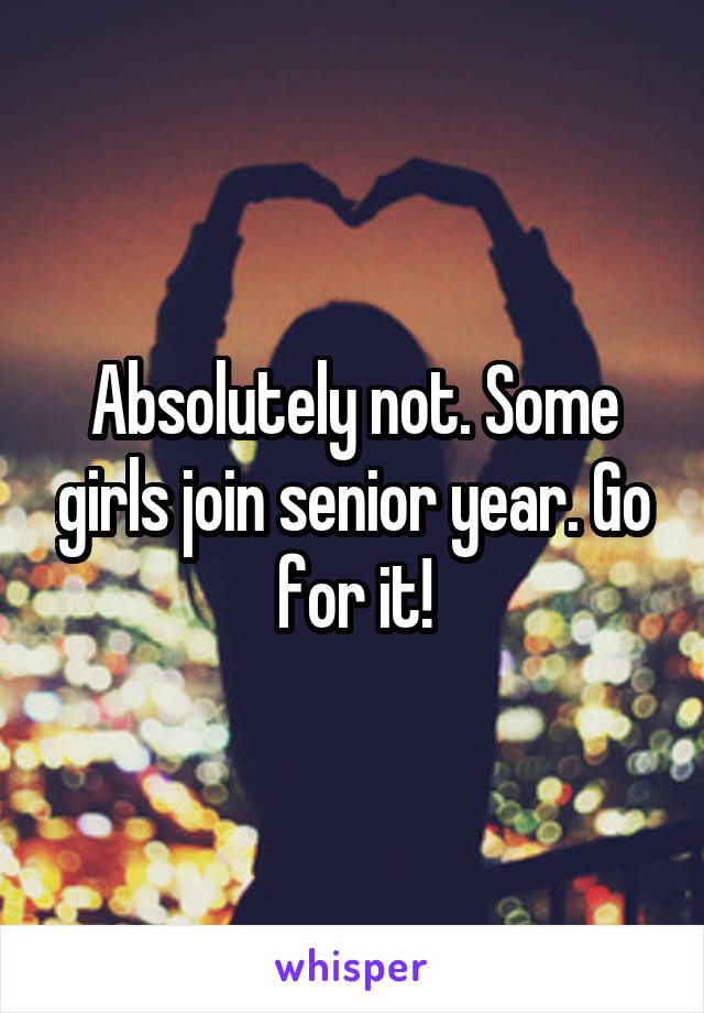 Absolutely not. Some girls join senior year. Go for it!