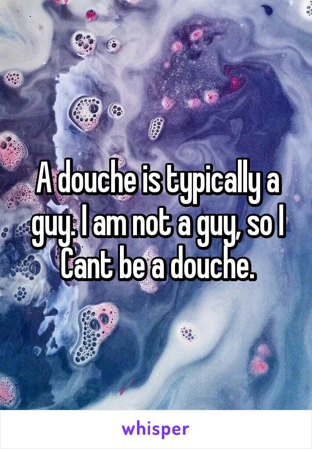 A douche is typically a guy. I am not a guy, so I Cant be a douche.