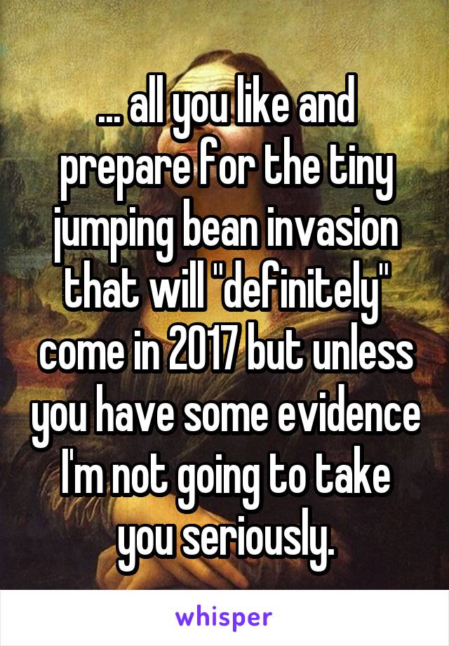 ... all you like and prepare for the tiny jumping bean invasion that will "definitely" come in 2017 but unless you have some evidence I'm not going to take you seriously.