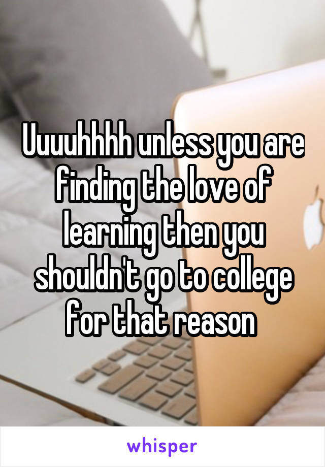 Uuuuhhhh unless you are finding the love of learning then you shouldn't go to college for that reason 