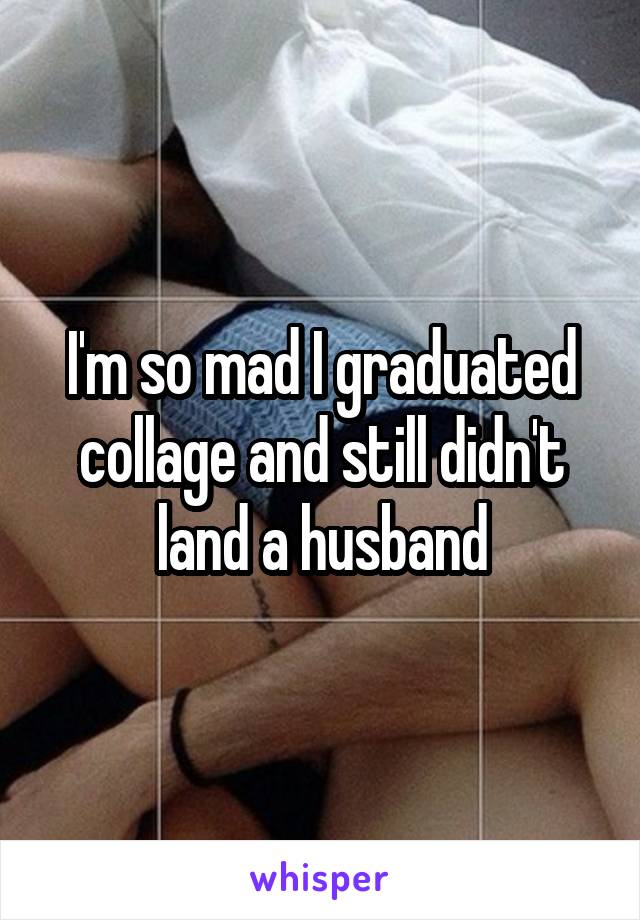 I'm so mad I graduated collage and still didn't land a husband