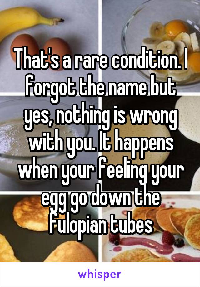 That's a rare condition. I forgot the name but yes, nothing is wrong with you. It happens when your feeling your egg go down the fulopian tubes