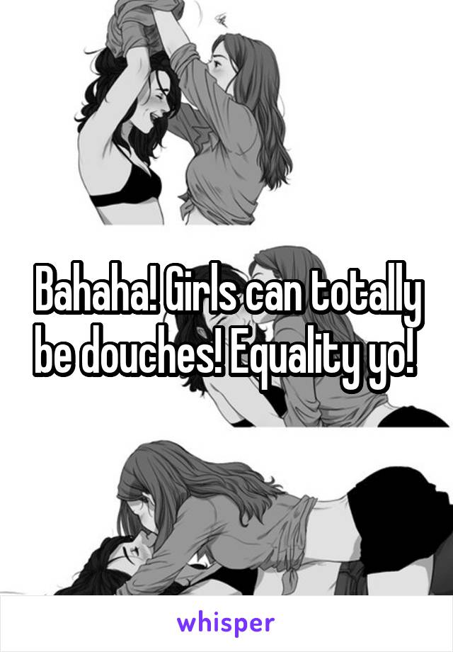 Bahaha! Girls can totally be douches! Equality yo! 