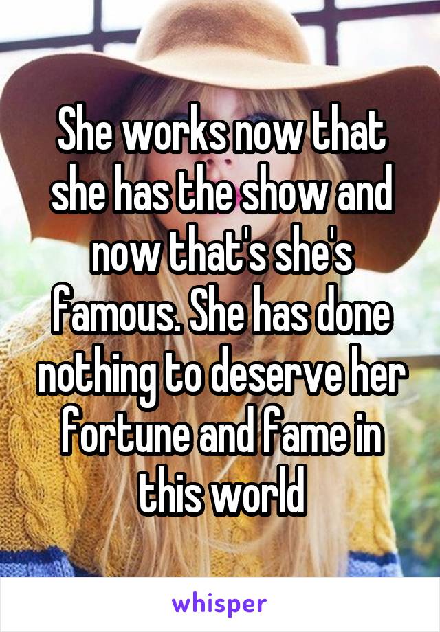 She works now that she has the show and now that's she's famous. She has done nothing to deserve her fortune and fame in this world