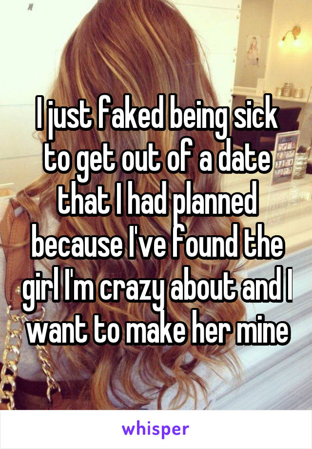 I just faked being sick to get out of a date that I had planned because I've found the girl I'm crazy about and I want to make her mine