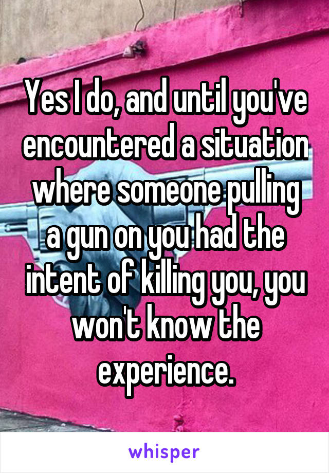 Yes I do, and until you've encountered a situation where someone pulling a gun on you had the intent of killing you, you won't know the experience.